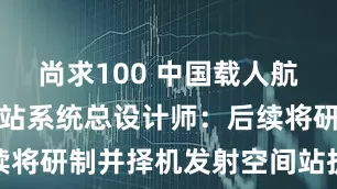 尚求100 中国载人航天工程空间站系统总设计师：后续将研制并择机发射空间站扩展舱段