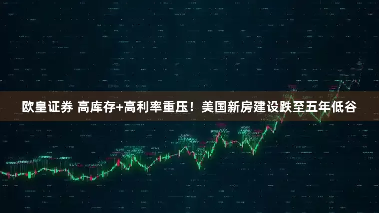 欧皇证券 高库存+高利率重压！美国新房建设跌至五年低谷