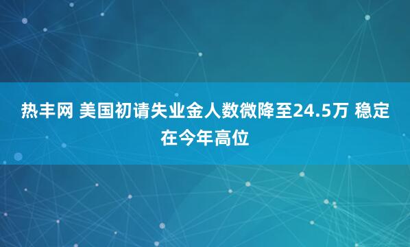 热丰网 美国初请失业金人数微降至24.5万 稳定在今年高位