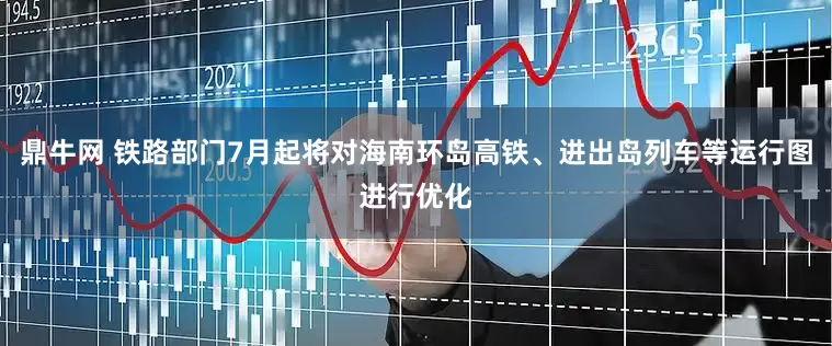 鼎牛网 铁路部门7月起将对海南环岛高铁、进出岛列车等运行图进行优化