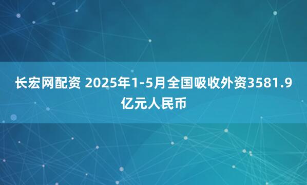 长宏网配资 2025年1-5月全国吸收外资3581.9亿元人民币