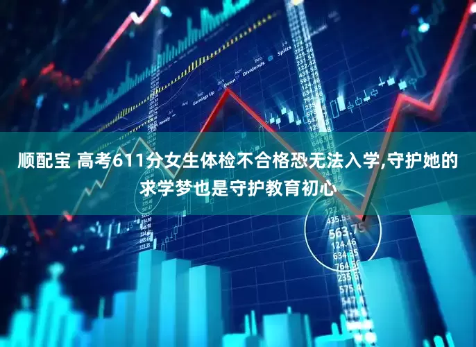顺配宝 高考611分女生体检不合格恐无法入学,守护她的求学梦也是守护教育初心