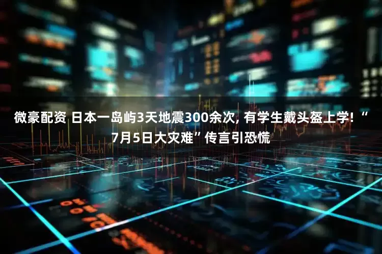 微豪配资 日本一岛屿3天地震300余次, 有学生戴头盔上学! “7月5日大灾难”传言引恐慌