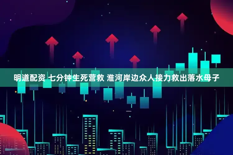 明道配资 七分钟生死营救 淮河岸边众人接力救出落水母子