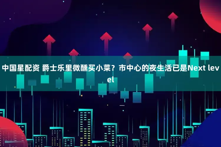 中国星配资 爵士乐里微醺买小菜？市中心的夜生活已是Next level