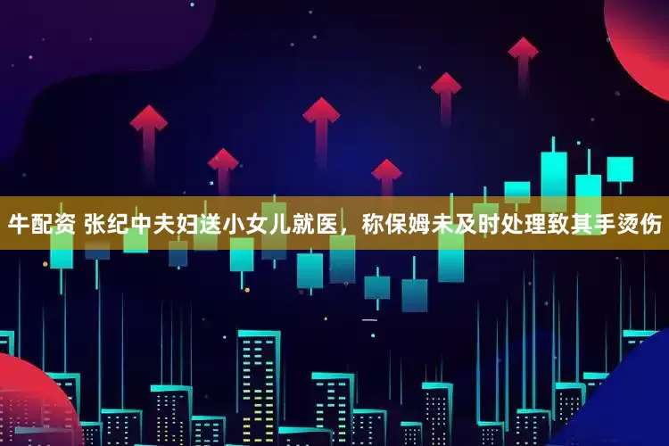 牛配资 张纪中夫妇送小女儿就医，称保姆未及时处理致其手烫伤