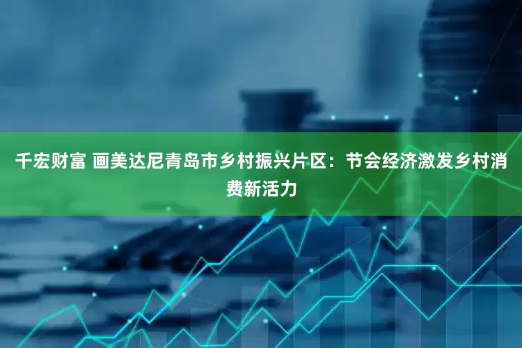千宏财富 画美达尼青岛市乡村振兴片区：节会经济激发乡村消费新活力