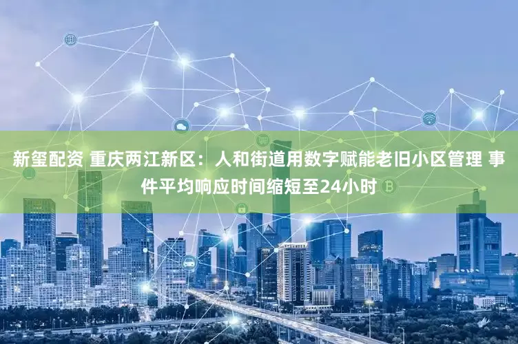 新玺配资 重庆两江新区：人和街道用数字赋能老旧小区管理 事件平均响应时间缩短至24小时
