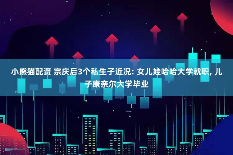 小熊猫配资 宗庆后3个私生子近况: 女儿娃哈哈大学就职, 儿子康奈尔大学毕业