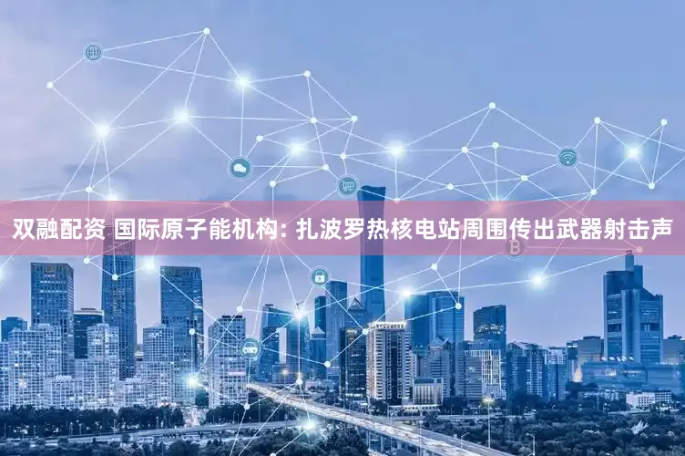 双融配资 国际原子能机构: 扎波罗热核电站周围传出武器射击声