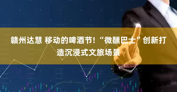 赣州达慧 移动的啤酒节! “微醺巴士”创新打造沉浸式文旅场景