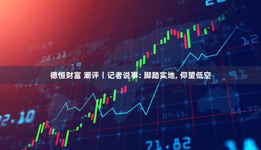 德恒财富 潮评丨记者说事: 脚踏实地, 仰望低空