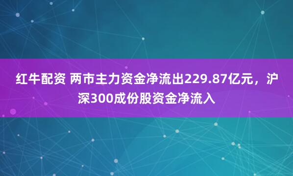 红牛配资 两市主力资金净流出229.87亿元，沪深300成份股资金净流入
