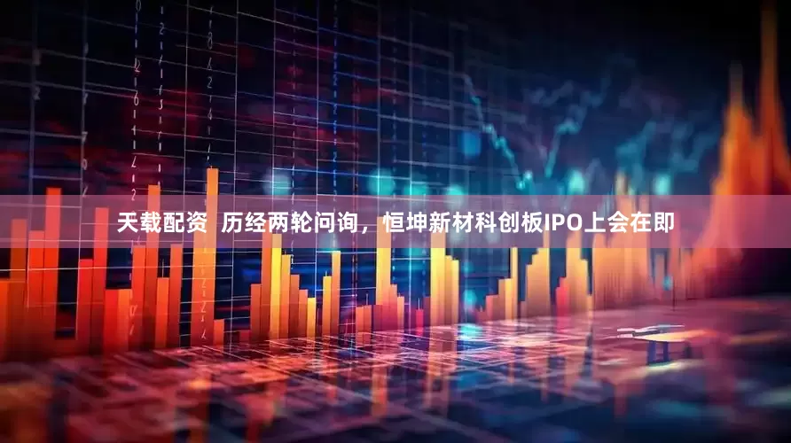 天载配资  历经两轮问询，恒坤新材科创板IPO上会在即