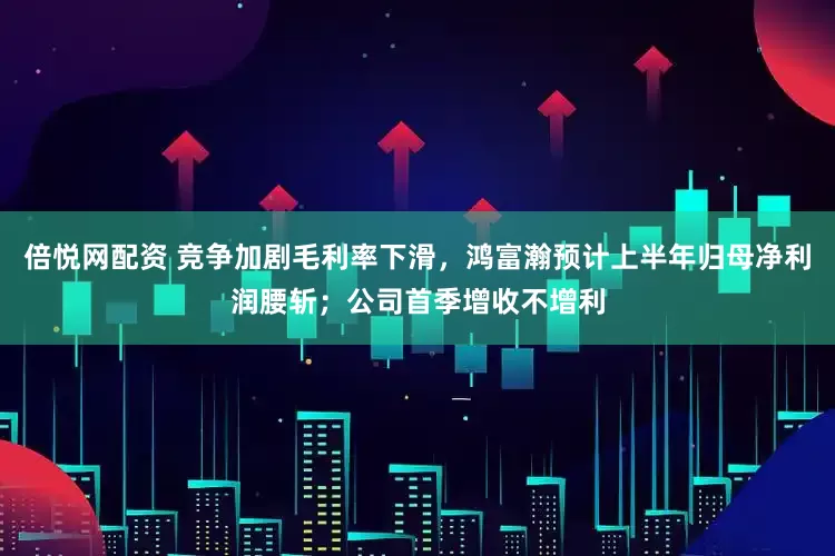 倍悦网配资 竞争加剧毛利率下滑，鸿富瀚预计上半年归母净利润腰斩；公司首季增收不增利