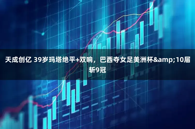 天成创亿 39岁玛塔绝平+双响，巴西夺女足美洲杯&10届斩9冠