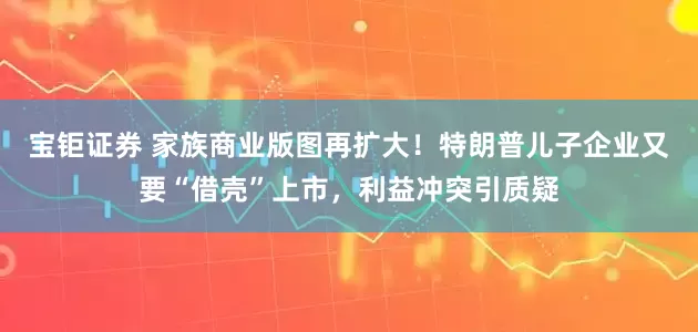 宝钜证券 家族商业版图再扩大！特朗普儿子企业又要“借壳”上市，利益冲突引质疑