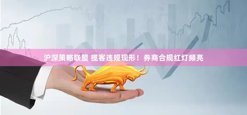 沪深策略联盟 揽客违规现形！券商合规红灯频亮