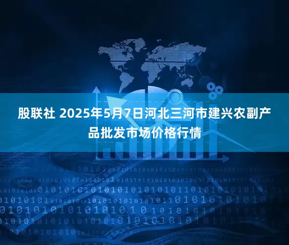 股联社 2025年5月7日河北三河市建兴农副产品批发市场价格行情