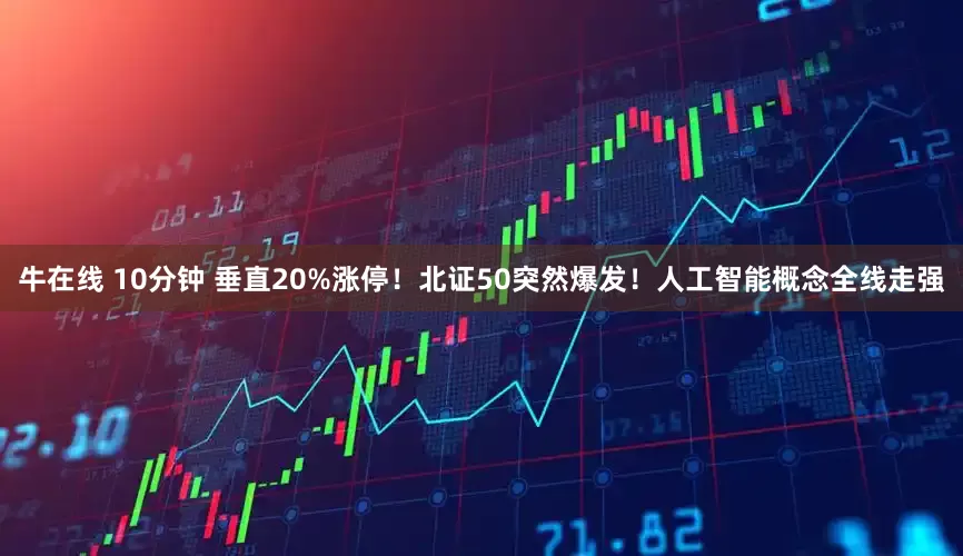 牛在线 10分钟 垂直20%涨停！北证50突然爆发！人工智能概念全线走强