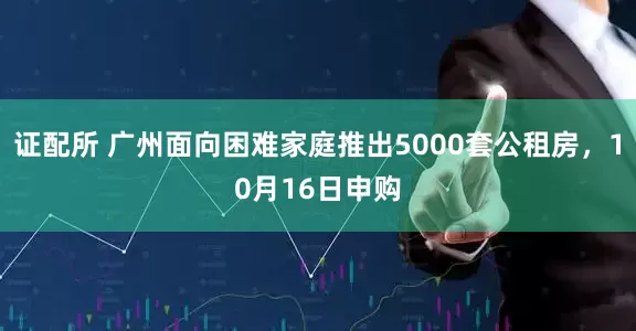 证配所 广州面向困难家庭推出5000套公租房,10月16日申购