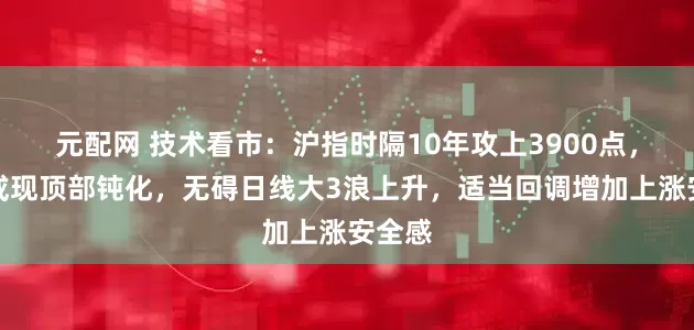 元配网 技术看市:沪指时隔10年攻上3900点,短期或现顶部钝化,无碍日线大3浪上升,适当回调增加上涨安全感
