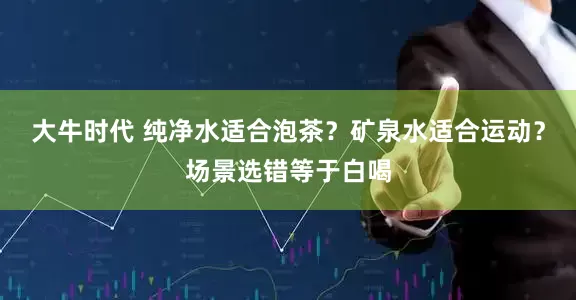 大牛时代 纯净水适合泡茶?矿泉水适合运动?场景选错等于白喝
