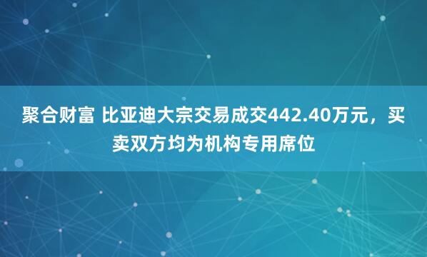 聚合财富 比亚迪大宗交易成交442.40万元，买卖双方均为机构专用席位